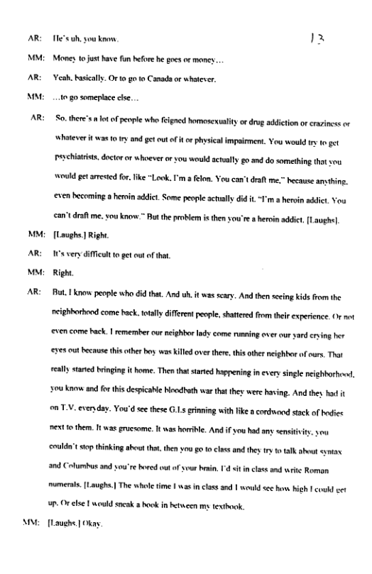 AR M AR A AR MM AR M AR an Tle"suh. you knonw b Money 1o just have fun hefore he goes or maney ‘eah. basically. Or to go to Canad or whatever. 1020 someplace cle. . So. there’s ot o people who eigned homosexuslity o drug addiction or craziness or Whatever it was (0 1y and gt out of i o physicalimpairment. You would s fo get Peschitrists. doctor or whoever o you would actually go and do something that sou ould get arested or. like "Look. I’m a felom. You can’t drat me. hecause amsihing. ‘even hecoming o heroin addict. Some people actually did it “T’m a heroin addict. You can’tdraft me. sou know. ™ Bt the problem i then you’re a hroin addict [Laughe). [Loughs | Right. ey it o gt ot of ha Right Bt know people who did that. And . it wasscary. And then e kidsfom the neighhorbod come back.otally even come hack. 1 emember our neighbor lady come runnin over ur sad rying her rent people, shatered from their experience. Or not ‘eves out because his oher boy was killed over there, this other neighbor of ours. That really stared bringing it home. Then that saried happening i every single neighhorhow, ‘ou know and for this despicable bodbeth war that they were having. And they had it onTV. eveny . You’d e these G..s rinning with like a cordwood stack of hodies et o them. It was grucsome. It was horrible. And if you had any sensitvi ‘coulda’t st thinking ahoutthat.then y0u o to class andthes ry o talk about sntas and Columbus and you’re hored out of yvur besin, 1 sit in class and writc Roman mumerals. [Laughs.| The whole time I was in class and | would sec how Tcoud et - Or lse | would sncak 2 hook in hetween my texthook. [Laughe | Okay